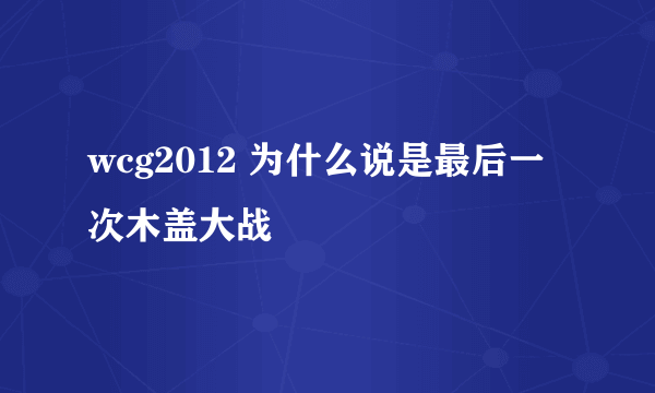 wcg2012 为什么说是最后一次木盖大战