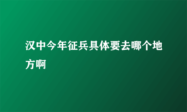 汉中今年征兵具体要去哪个地方啊