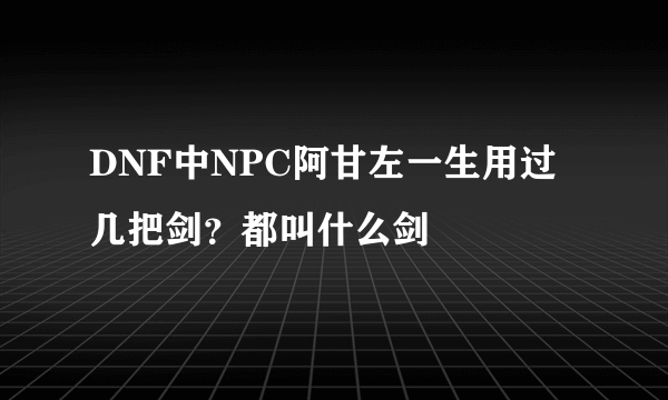 DNF中NPC阿甘左一生用过几把剑？都叫什么剑