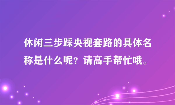 休闲三步踩央视套路的具体名称是什么呢？请高手帮忙哦。