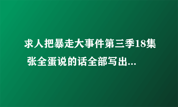 求人把暴走大事件第三季18集 张全蛋说的话全部写出来 谢谢 跪求