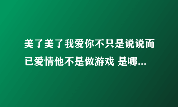 美了美了我爱你不只是说说而已爱情他不是做游戏 是哪首歌里的歌词？是一个女的唱的