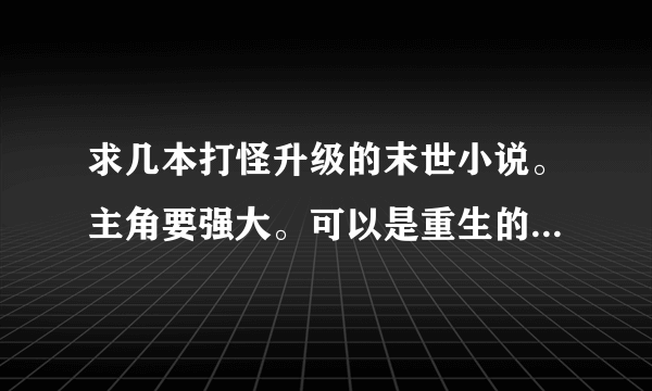 求几本打怪升级的末世小说。主角要强大。可以是重生的. 字数要多。要有介绍.复制的勿来