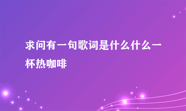 求问有一句歌词是什么什么一杯热咖啡