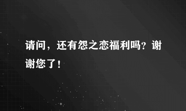 请问，还有怨之恋福利吗？谢谢您了！