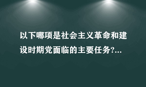 以下哪项是社会主义革命和建设时期党面临的主要任务?A实现从新民主主义到社会