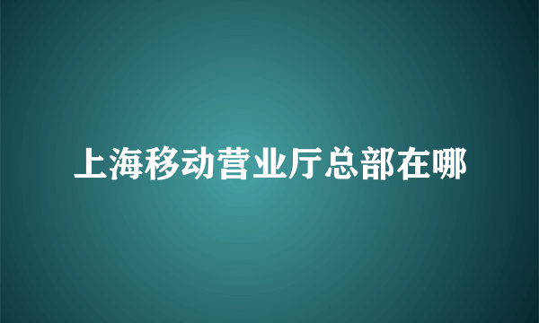 上海移动营业厅总部在哪