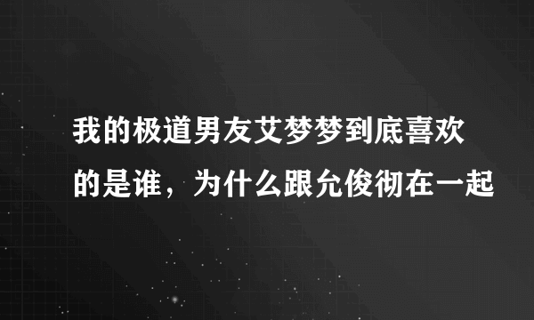 我的极道男友艾梦梦到底喜欢的是谁，为什么跟允俊彻在一起