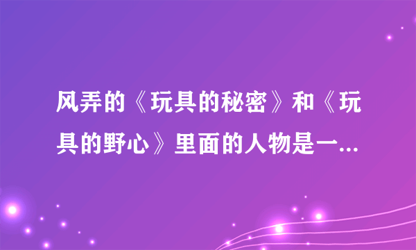 风弄的《玩具的秘密》和《玩具的野心》里面的人物是一样的，那内容有没有关联 啊？谁先谁后？