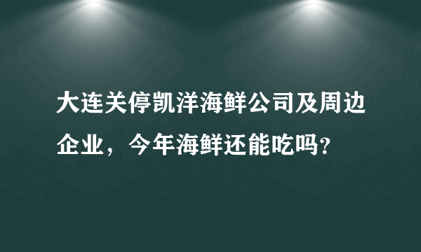 大连关停凯洋海鲜公司及周边企业，今年海鲜还能吃吗？