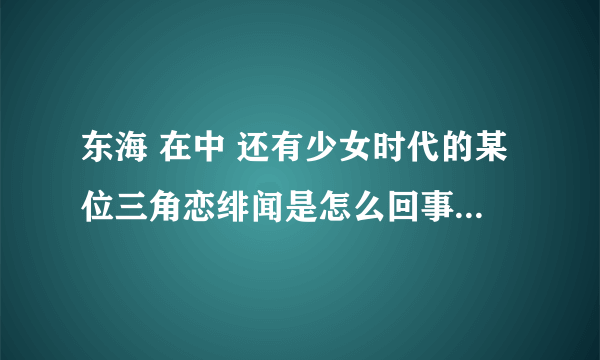 东海 在中 还有少女时代的某位三角恋绯闻是怎么回事 东海的接吻照又是怎么回事？