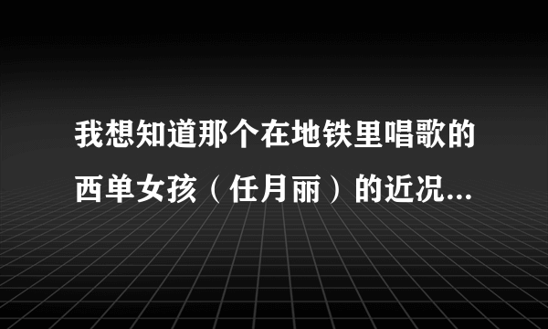 我想知道那个在地铁里唱歌的西单女孩（任月丽）的近况！请知道的哥哥姐姐告诉我好吗？