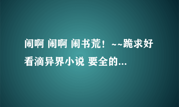 闹啊 闹啊 闹书荒！~~跪求好看滴异界小说 要全的哦！~~各位大虾帮帮Me。。