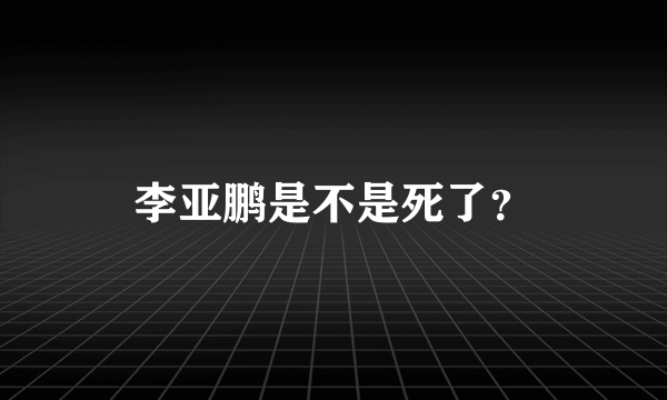 李亚鹏是不是死了？