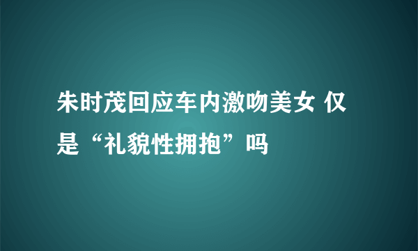 朱时茂回应车内激吻美女 仅是“礼貌性拥抱”吗