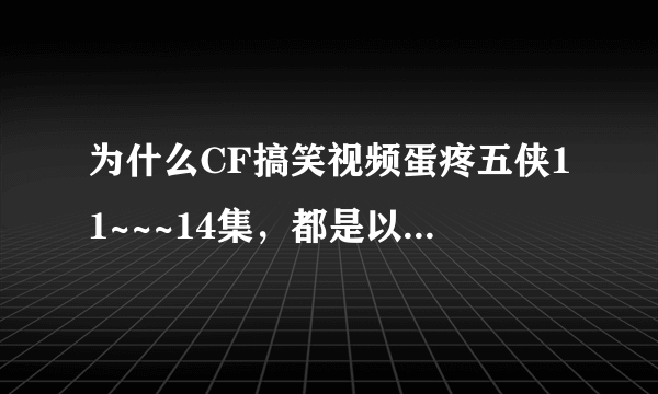 为什么CF搞笑视频蛋疼五侠11~~~14集，都是以前几集重复的呢？？？