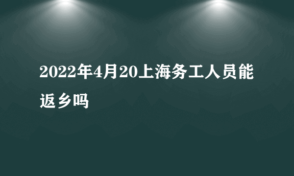 2022年4月20上海务工人员能返乡吗