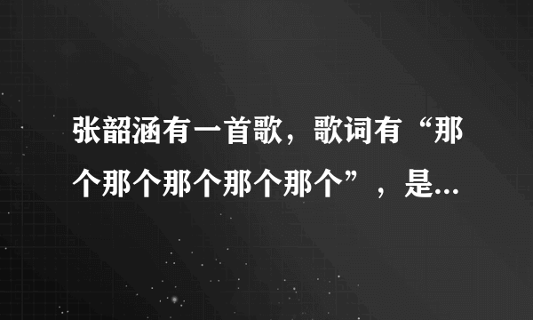 张韶涵有一首歌，歌词有“那个那个那个那个那个”，是什么歌啊