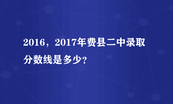 2016，2017年费县二中录取分数线是多少？