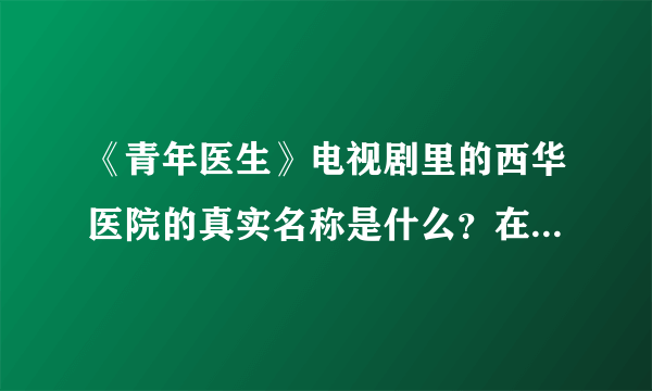 《青年医生》电视剧里的西华医院的真实名称是什么？在哪里？不知道者请勿回答。