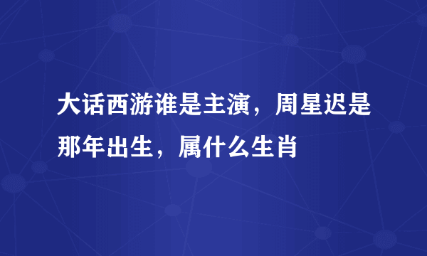 大话西游谁是主演，周星迟是那年出生，属什么生肖