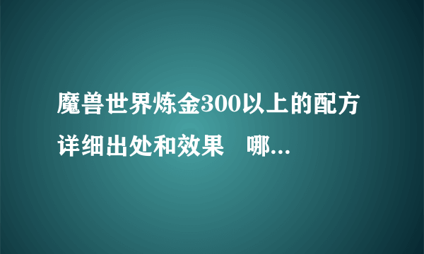 魔兽世界炼金300以上的配方详细出处和效果   哪里买??