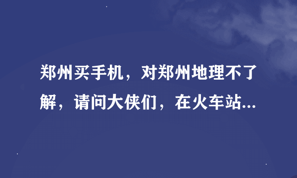 郑州买手机，对郑州地理不了解，请问大侠们，在火车站下车后，怎样到郑州通讯大世界呢