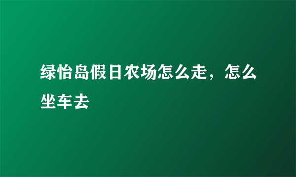 绿怡岛假日农场怎么走，怎么坐车去