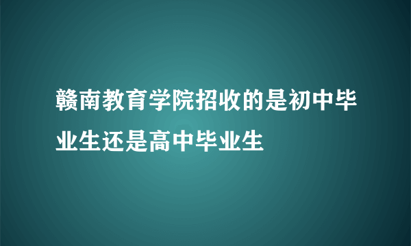 赣南教育学院招收的是初中毕业生还是高中毕业生