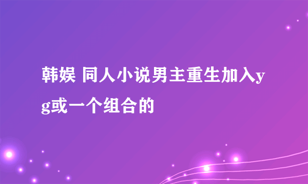 韩娱 同人小说男主重生加入yg或一个组合的