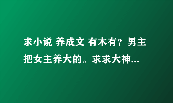 求小说 养成文 有木有？男主把女主养大的。求求大神，要现代文。谢谢撒~ 香吻一个~