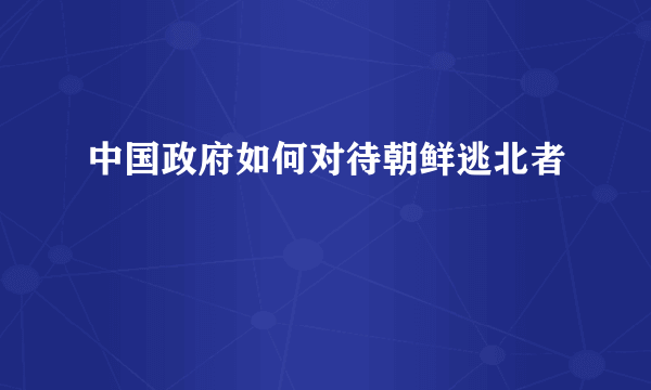 中国政府如何对待朝鲜逃北者