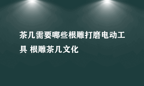 茶几需要哪些根雕打磨电动工具 根雕茶几文化