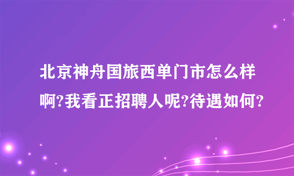 北京神舟国旅西单门市怎么样啊?我看正招聘人呢?待遇如何?