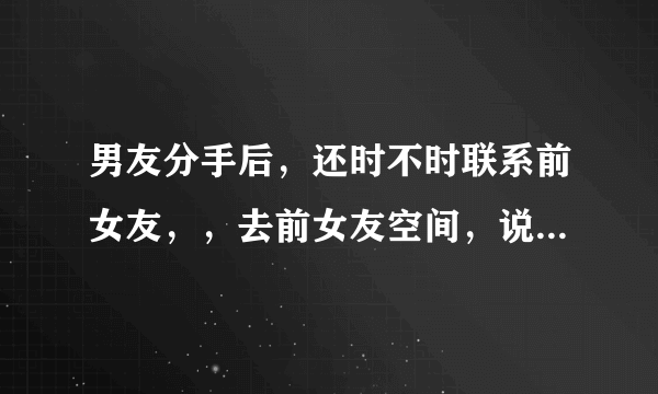 男友分手后，还时不时联系前女友，，去前女友空间，说明什么啊？