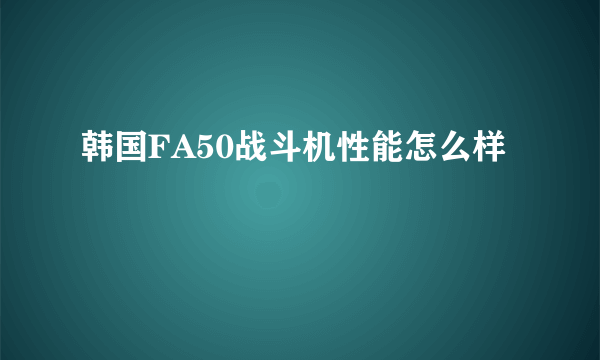 韩国FA50战斗机性能怎么样