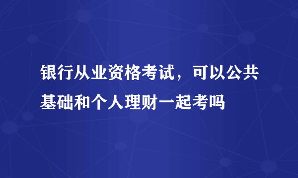 银行从业资格考试，可以公共基础和个人理财一起考吗