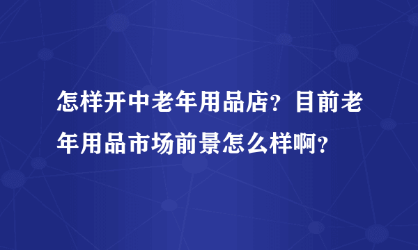 怎样开中老年用品店？目前老年用品市场前景怎么样啊？