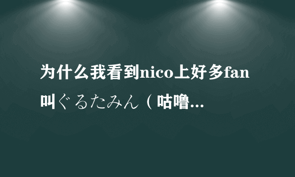 为什么我看到nico上好多fan叫ぐるたみん（咕噜碳）为割れたみん？？？