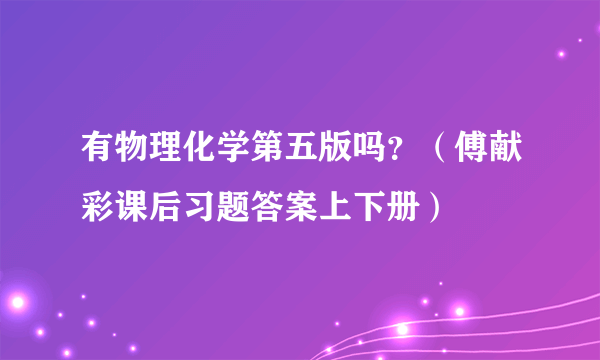 有物理化学第五版吗？（傅献彩课后习题答案上下册）