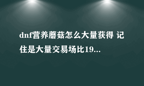 dnf营养蘑菇怎么大量获得 记住是大量交易场比190省钱的 我是福建3区的