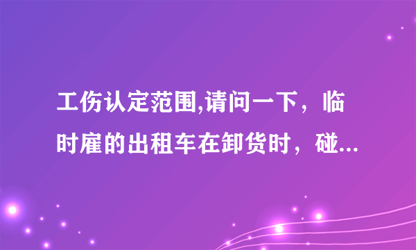 工伤认定范围,请问一下，临时雇的出租车在卸货时，碰到司机的手了，是工伤吗