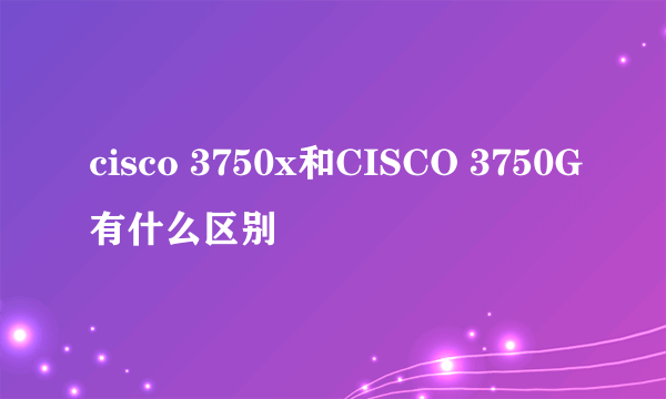 cisco 3750x和CISCO 3750G有什么区别