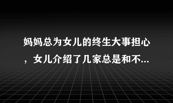 妈妈总为女儿的终生大事担心，女儿介绍了几家总是和不来 我该怎么劝妈妈呢？