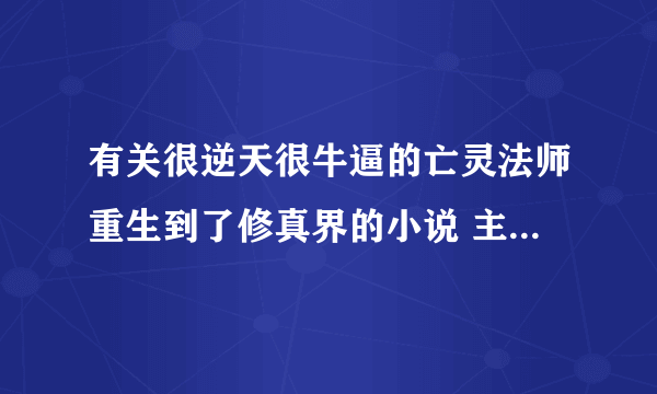 有关很逆天很牛逼的亡灵法师重生到了修真界的小说 主角可以召唤亡灵啊骷髅啊等等 …………主角