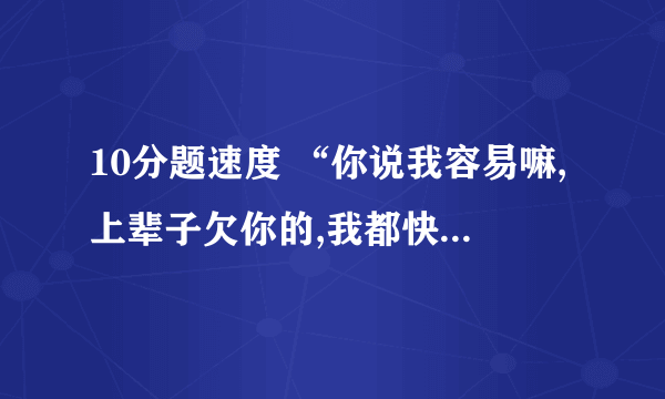 10分题速度 “你说我容易嘛,上辈子欠你的,我都快要累死了”是哪首歌的歌词?