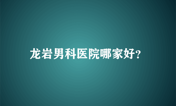 龙岩男科医院哪家好？