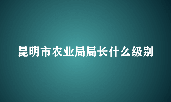 昆明市农业局局长什么级别