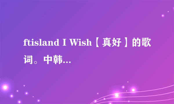 ftisland I Wish【真好】的歌词。中韩对照，怎么发音对照。