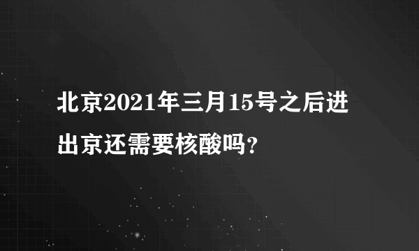 北京2021年三月15号之后进出京还需要核酸吗？